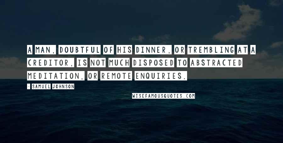 Samuel Johnson Quotes: A man, doubtful of his dinner, or trembling at a creditor, is not much disposed to abstracted meditation, or remote enquiries.
