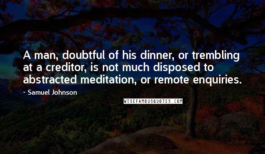 Samuel Johnson Quotes: A man, doubtful of his dinner, or trembling at a creditor, is not much disposed to abstracted meditation, or remote enquiries.