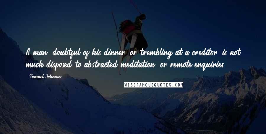 Samuel Johnson Quotes: A man, doubtful of his dinner, or trembling at a creditor, is not much disposed to abstracted meditation, or remote enquiries.