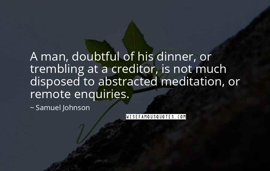 Samuel Johnson Quotes: A man, doubtful of his dinner, or trembling at a creditor, is not much disposed to abstracted meditation, or remote enquiries.