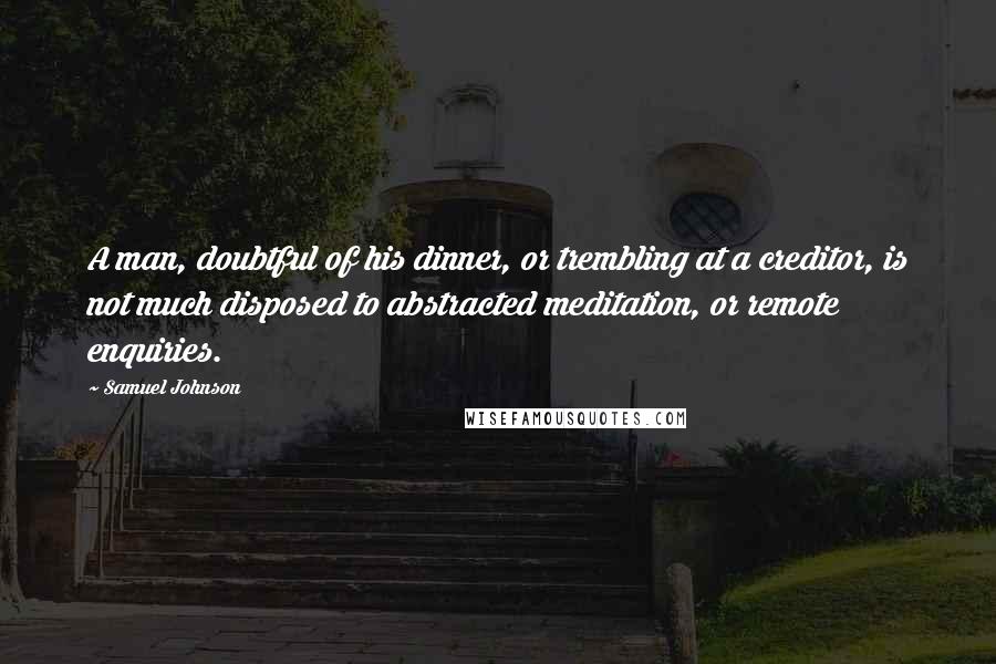 Samuel Johnson Quotes: A man, doubtful of his dinner, or trembling at a creditor, is not much disposed to abstracted meditation, or remote enquiries.