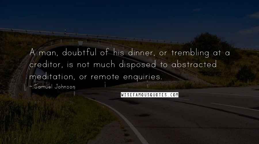 Samuel Johnson Quotes: A man, doubtful of his dinner, or trembling at a creditor, is not much disposed to abstracted meditation, or remote enquiries.