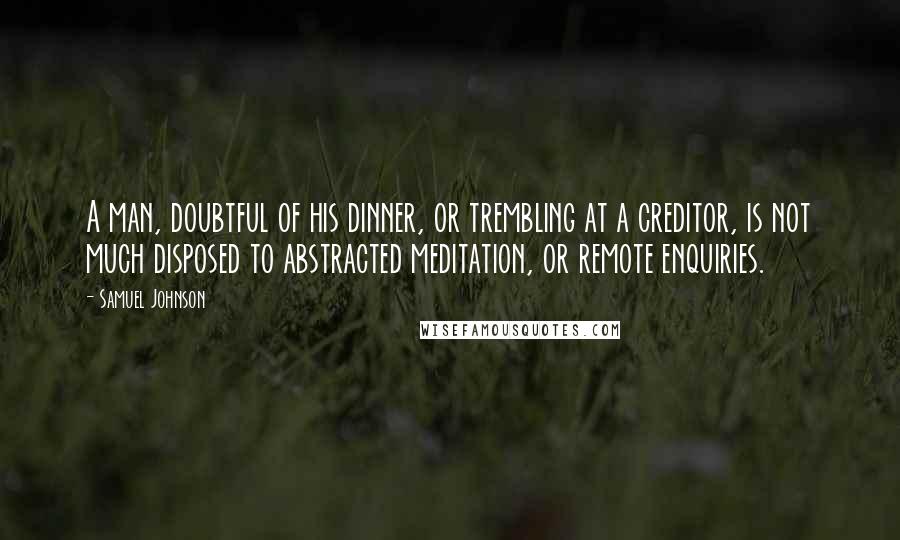Samuel Johnson Quotes: A man, doubtful of his dinner, or trembling at a creditor, is not much disposed to abstracted meditation, or remote enquiries.