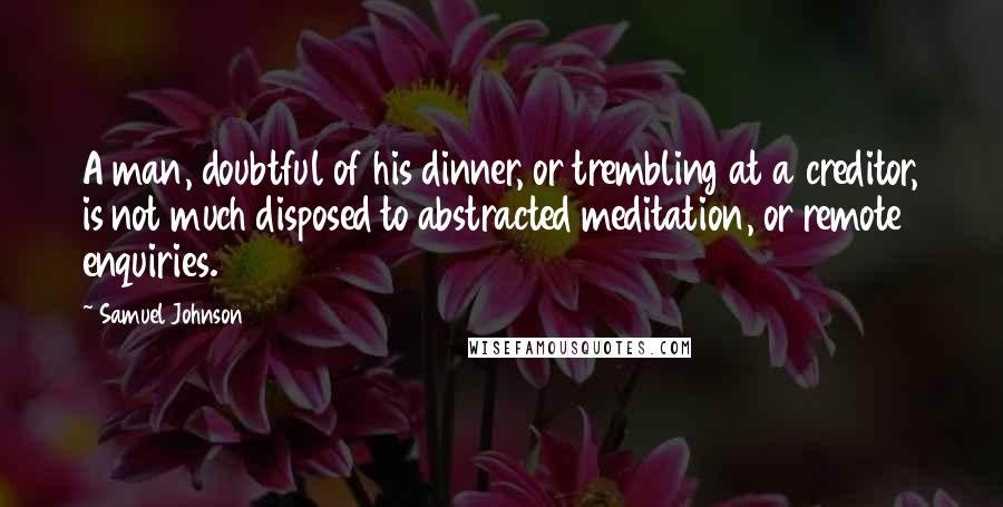 Samuel Johnson Quotes: A man, doubtful of his dinner, or trembling at a creditor, is not much disposed to abstracted meditation, or remote enquiries.