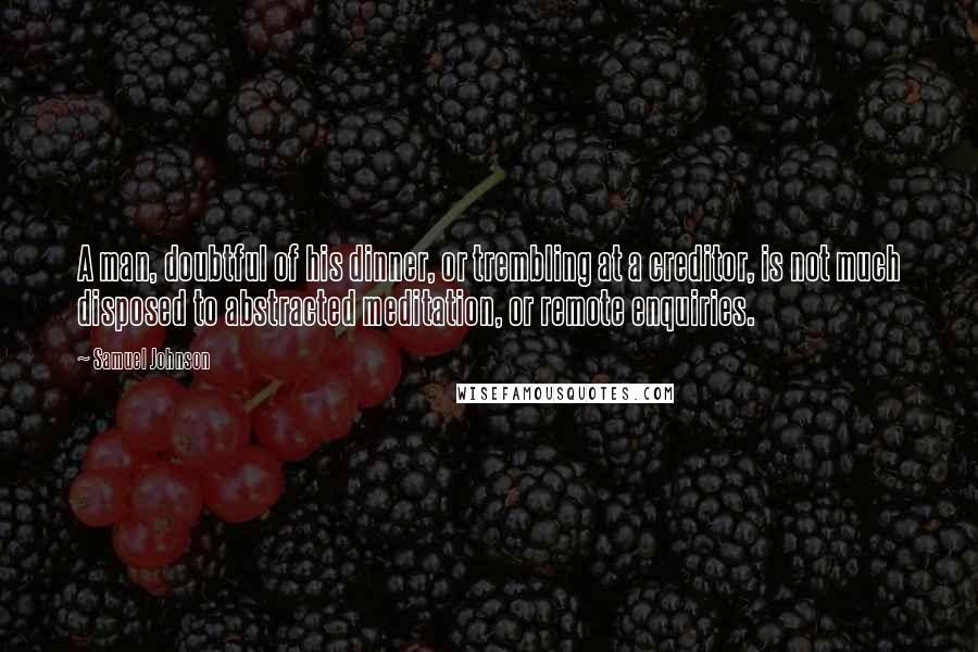 Samuel Johnson Quotes: A man, doubtful of his dinner, or trembling at a creditor, is not much disposed to abstracted meditation, or remote enquiries.
