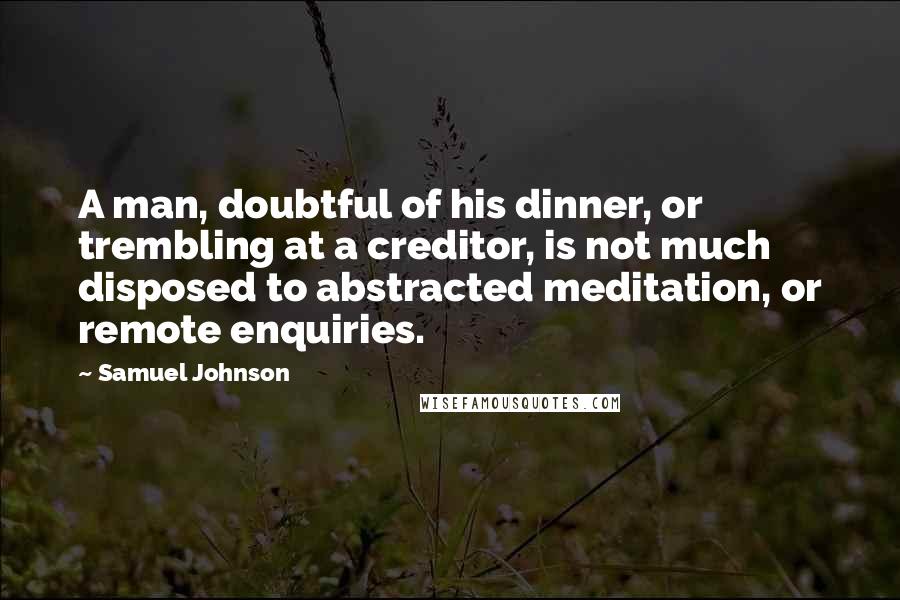 Samuel Johnson Quotes: A man, doubtful of his dinner, or trembling at a creditor, is not much disposed to abstracted meditation, or remote enquiries.