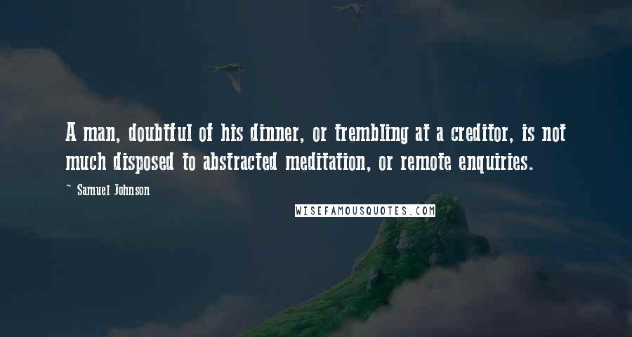 Samuel Johnson Quotes: A man, doubtful of his dinner, or trembling at a creditor, is not much disposed to abstracted meditation, or remote enquiries.