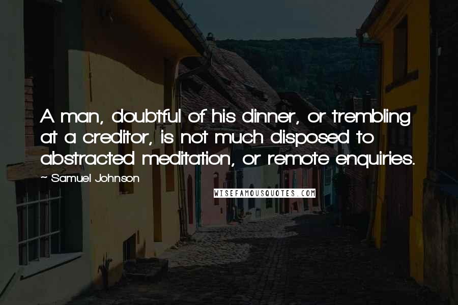 Samuel Johnson Quotes: A man, doubtful of his dinner, or trembling at a creditor, is not much disposed to abstracted meditation, or remote enquiries.