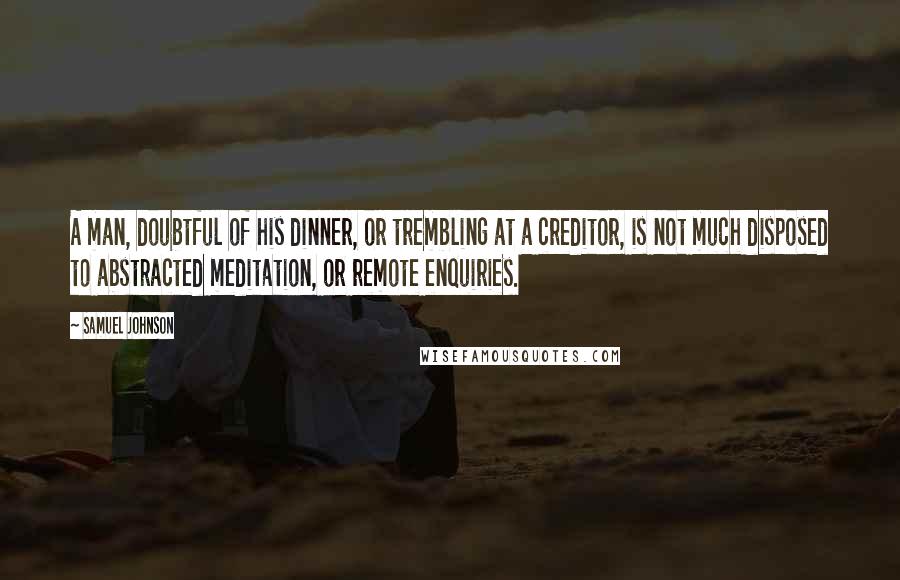 Samuel Johnson Quotes: A man, doubtful of his dinner, or trembling at a creditor, is not much disposed to abstracted meditation, or remote enquiries.