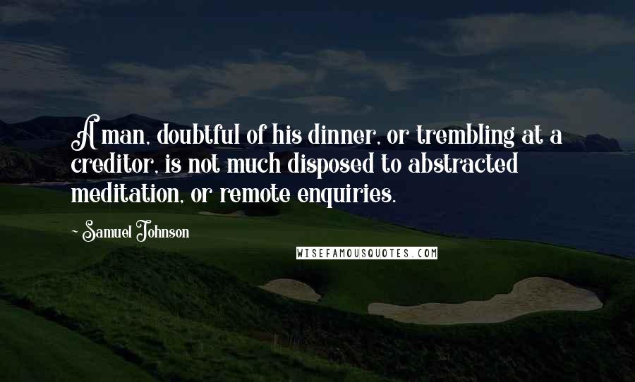 Samuel Johnson Quotes: A man, doubtful of his dinner, or trembling at a creditor, is not much disposed to abstracted meditation, or remote enquiries.