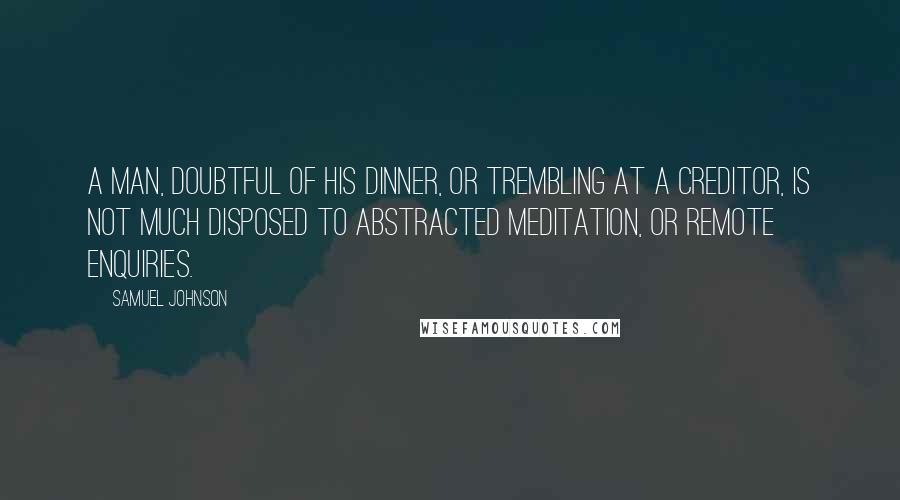 Samuel Johnson Quotes: A man, doubtful of his dinner, or trembling at a creditor, is not much disposed to abstracted meditation, or remote enquiries.