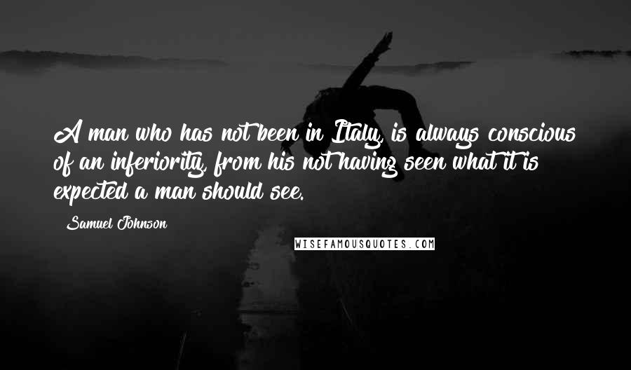 Samuel Johnson Quotes: A man who has not been in Italy, is always conscious of an inferiority, from his not having seen what it is expected a man should see.