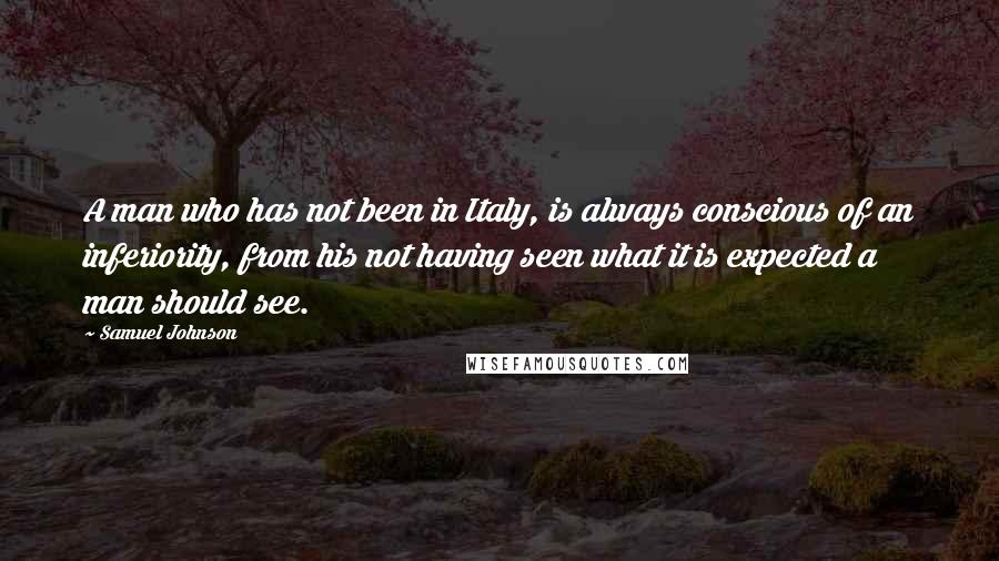Samuel Johnson Quotes: A man who has not been in Italy, is always conscious of an inferiority, from his not having seen what it is expected a man should see.