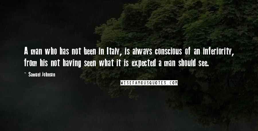 Samuel Johnson Quotes: A man who has not been in Italy, is always conscious of an inferiority, from his not having seen what it is expected a man should see.