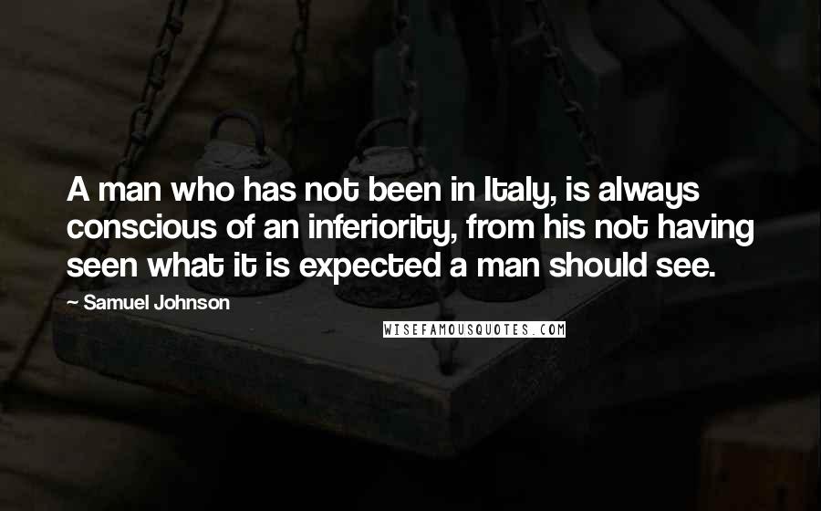 Samuel Johnson Quotes: A man who has not been in Italy, is always conscious of an inferiority, from his not having seen what it is expected a man should see.