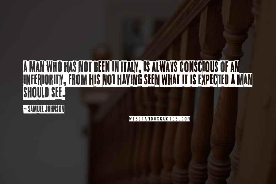Samuel Johnson Quotes: A man who has not been in Italy, is always conscious of an inferiority, from his not having seen what it is expected a man should see.