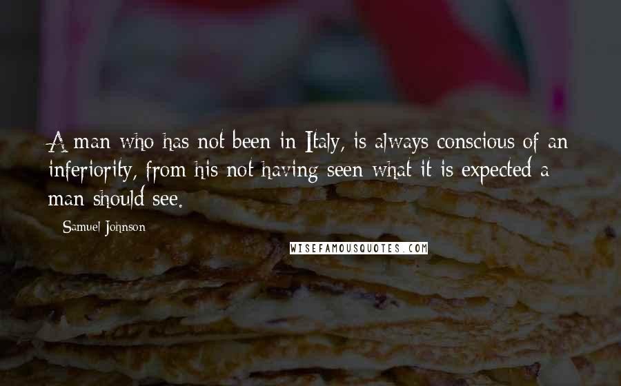 Samuel Johnson Quotes: A man who has not been in Italy, is always conscious of an inferiority, from his not having seen what it is expected a man should see.