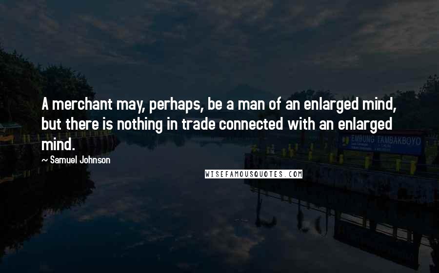 Samuel Johnson Quotes: A merchant may, perhaps, be a man of an enlarged mind, but there is nothing in trade connected with an enlarged mind.