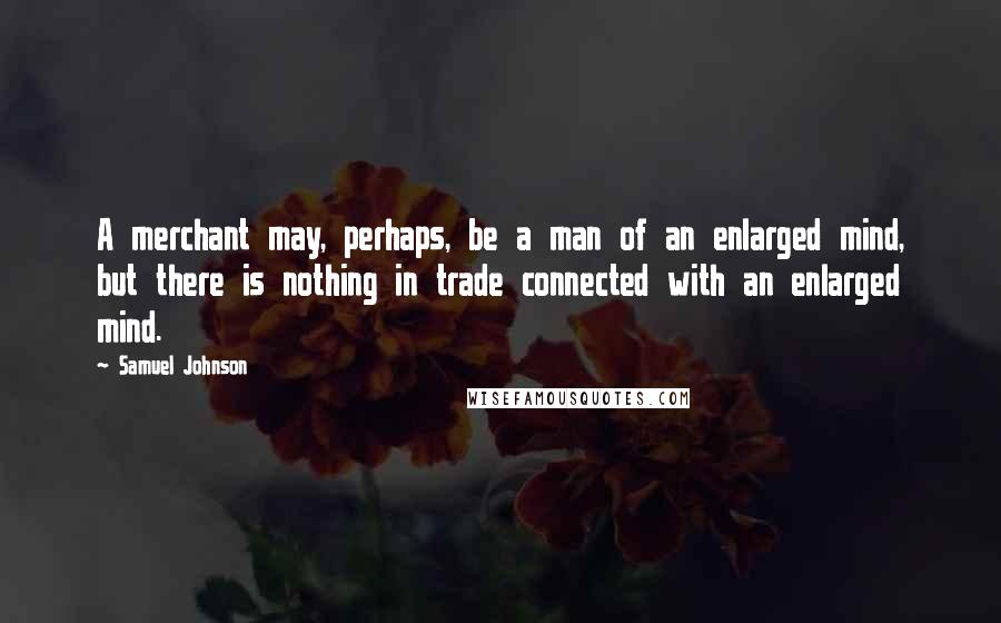 Samuel Johnson Quotes: A merchant may, perhaps, be a man of an enlarged mind, but there is nothing in trade connected with an enlarged mind.