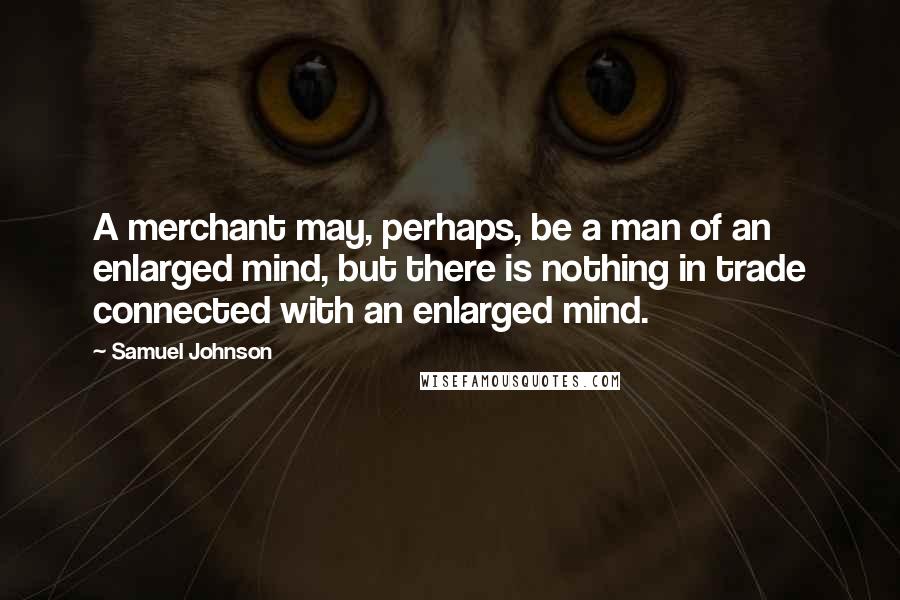 Samuel Johnson Quotes: A merchant may, perhaps, be a man of an enlarged mind, but there is nothing in trade connected with an enlarged mind.