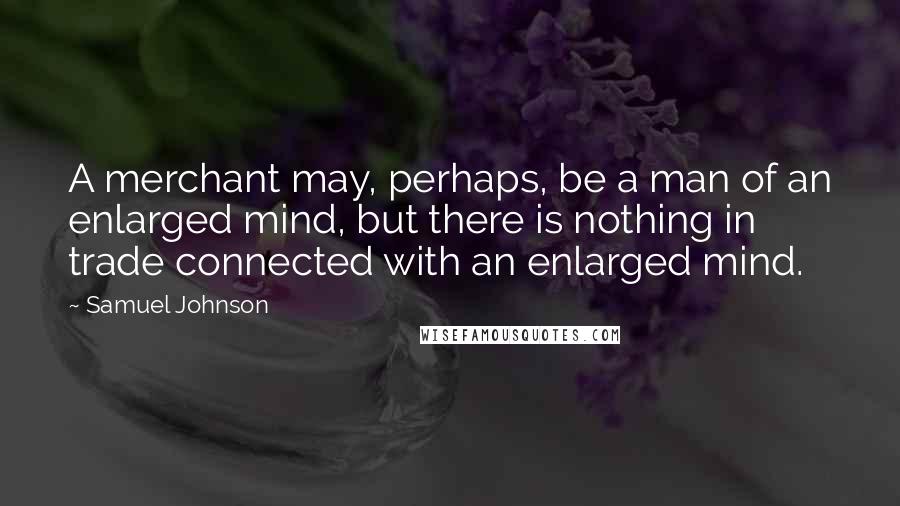 Samuel Johnson Quotes: A merchant may, perhaps, be a man of an enlarged mind, but there is nothing in trade connected with an enlarged mind.