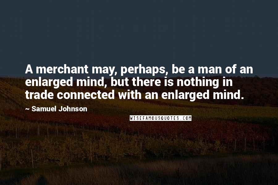 Samuel Johnson Quotes: A merchant may, perhaps, be a man of an enlarged mind, but there is nothing in trade connected with an enlarged mind.