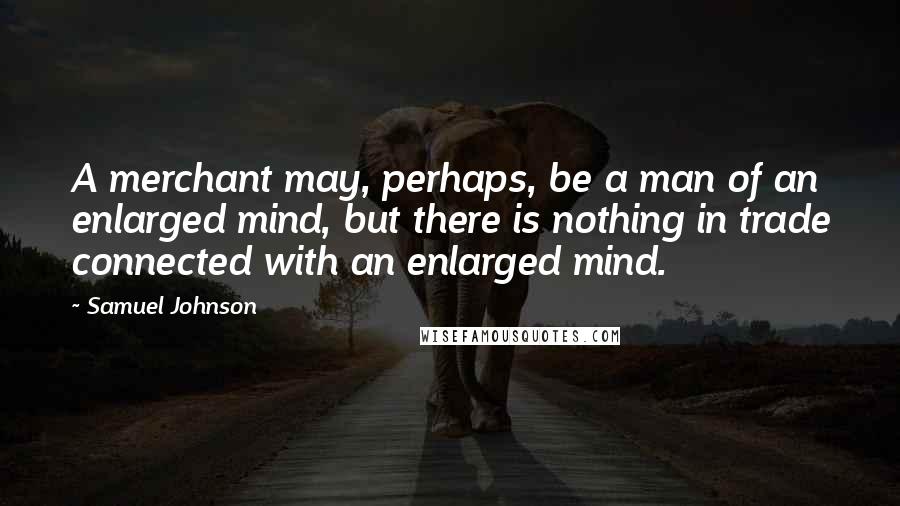 Samuel Johnson Quotes: A merchant may, perhaps, be a man of an enlarged mind, but there is nothing in trade connected with an enlarged mind.