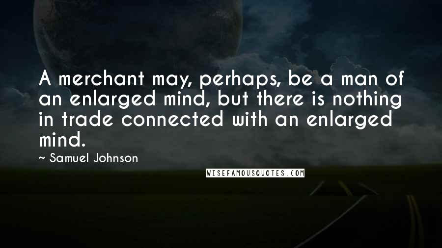 Samuel Johnson Quotes: A merchant may, perhaps, be a man of an enlarged mind, but there is nothing in trade connected with an enlarged mind.