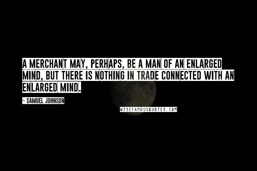 Samuel Johnson Quotes: A merchant may, perhaps, be a man of an enlarged mind, but there is nothing in trade connected with an enlarged mind.