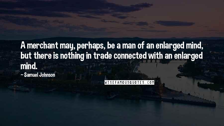 Samuel Johnson Quotes: A merchant may, perhaps, be a man of an enlarged mind, but there is nothing in trade connected with an enlarged mind.