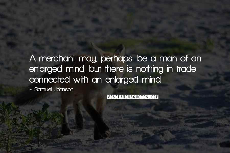 Samuel Johnson Quotes: A merchant may, perhaps, be a man of an enlarged mind, but there is nothing in trade connected with an enlarged mind.