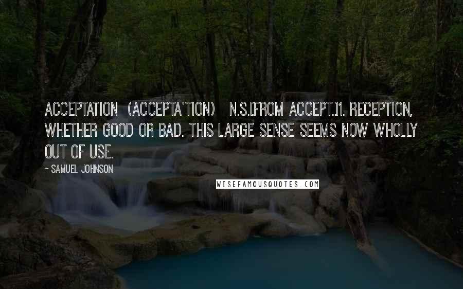 Samuel Johnson Quotes: ACCEPTATION  (ACCEPTA'TION)   n.s.[from accept.]1. Reception, whether good or bad. This large sense seems now wholly out of use.
