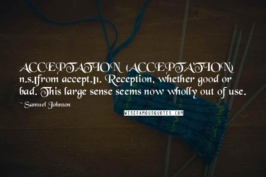 Samuel Johnson Quotes: ACCEPTATION  (ACCEPTA'TION)   n.s.[from accept.]1. Reception, whether good or bad. This large sense seems now wholly out of use.