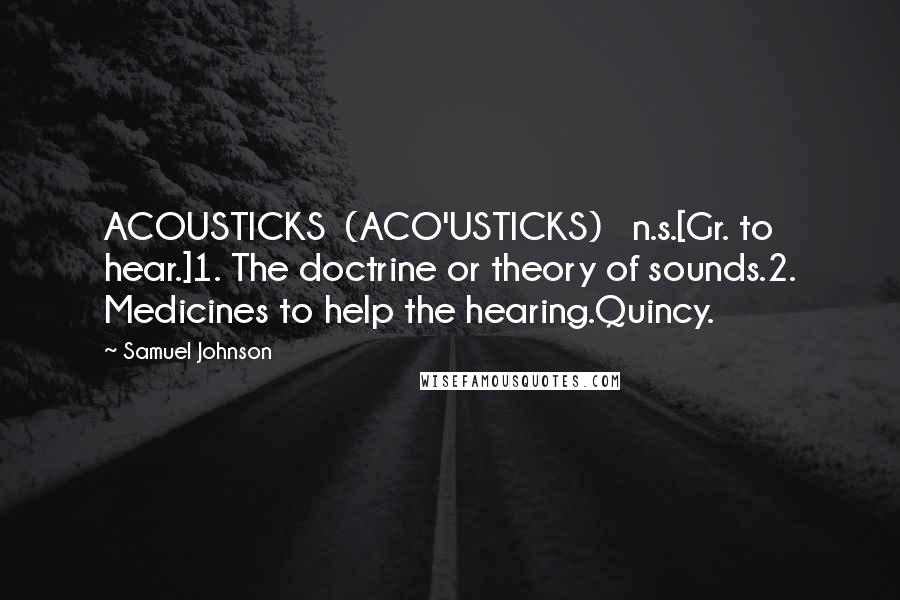 Samuel Johnson Quotes: ACOUSTICKS  (ACO'USTICKS)   n.s.[Gr. to hear.]1. The doctrine or theory of sounds.2. Medicines to help the hearing.Quincy.