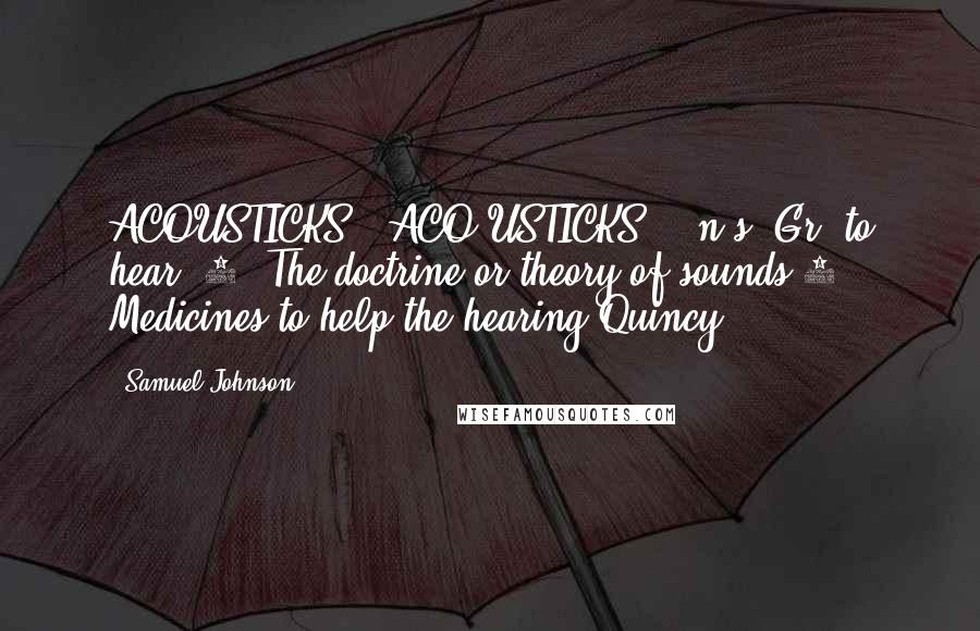 Samuel Johnson Quotes: ACOUSTICKS  (ACO'USTICKS)   n.s.[Gr. to hear.]1. The doctrine or theory of sounds.2. Medicines to help the hearing.Quincy.