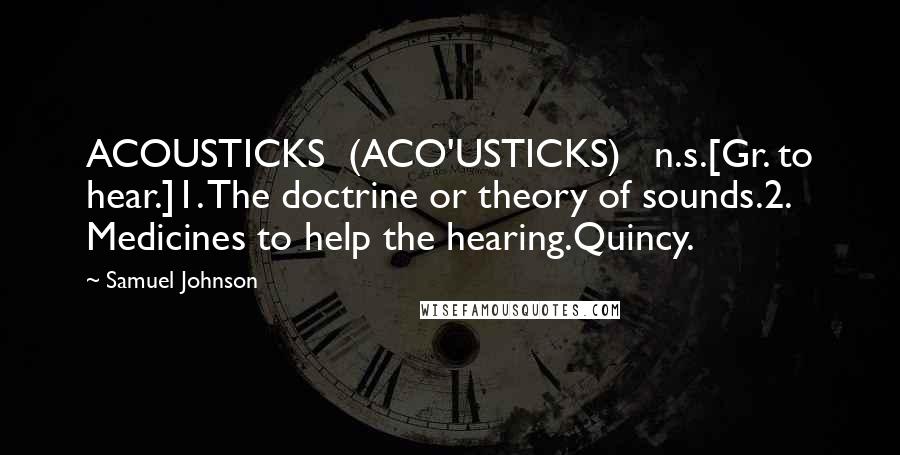 Samuel Johnson Quotes: ACOUSTICKS  (ACO'USTICKS)   n.s.[Gr. to hear.]1. The doctrine or theory of sounds.2. Medicines to help the hearing.Quincy.