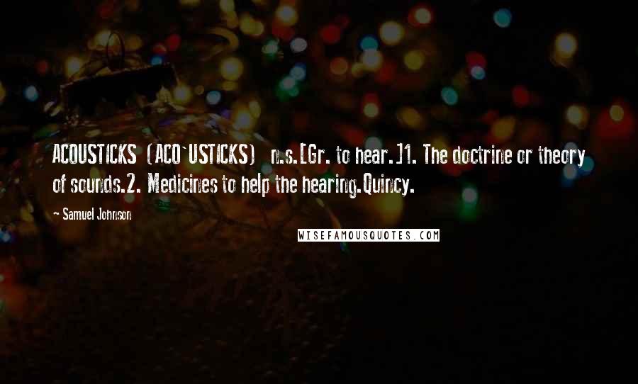 Samuel Johnson Quotes: ACOUSTICKS  (ACO'USTICKS)   n.s.[Gr. to hear.]1. The doctrine or theory of sounds.2. Medicines to help the hearing.Quincy.