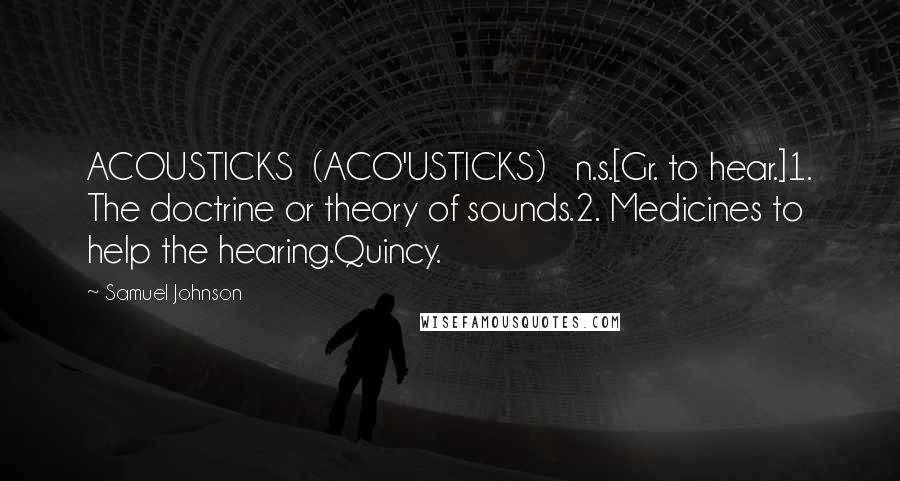 Samuel Johnson Quotes: ACOUSTICKS  (ACO'USTICKS)   n.s.[Gr. to hear.]1. The doctrine or theory of sounds.2. Medicines to help the hearing.Quincy.