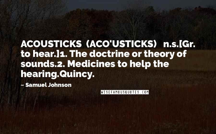 Samuel Johnson Quotes: ACOUSTICKS  (ACO'USTICKS)   n.s.[Gr. to hear.]1. The doctrine or theory of sounds.2. Medicines to help the hearing.Quincy.