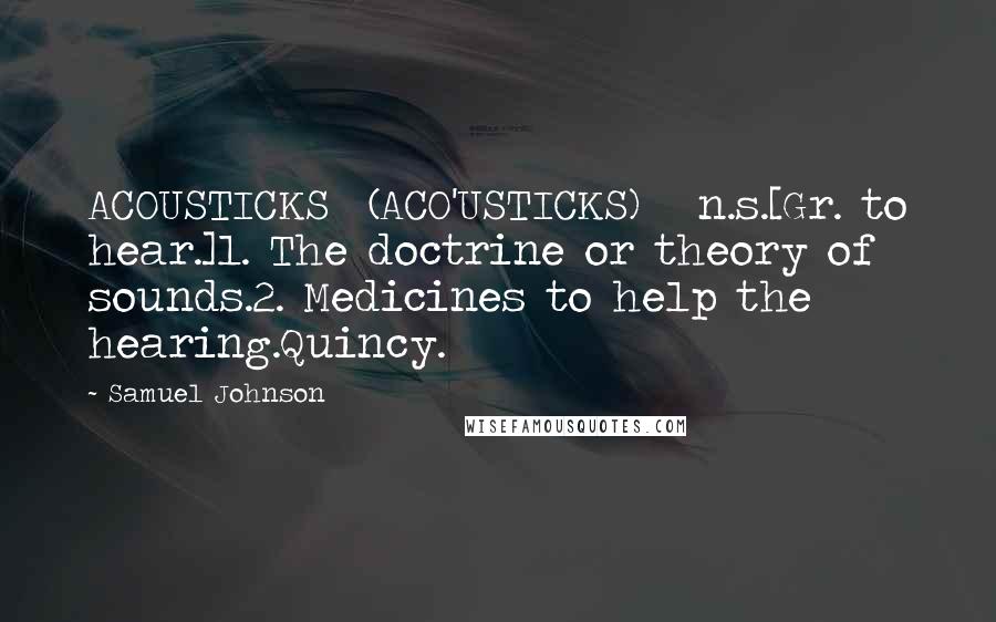 Samuel Johnson Quotes: ACOUSTICKS  (ACO'USTICKS)   n.s.[Gr. to hear.]1. The doctrine or theory of sounds.2. Medicines to help the hearing.Quincy.