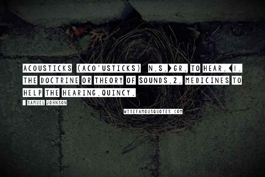 Samuel Johnson Quotes: ACOUSTICKS  (ACO'USTICKS)   n.s.[Gr. to hear.]1. The doctrine or theory of sounds.2. Medicines to help the hearing.Quincy.