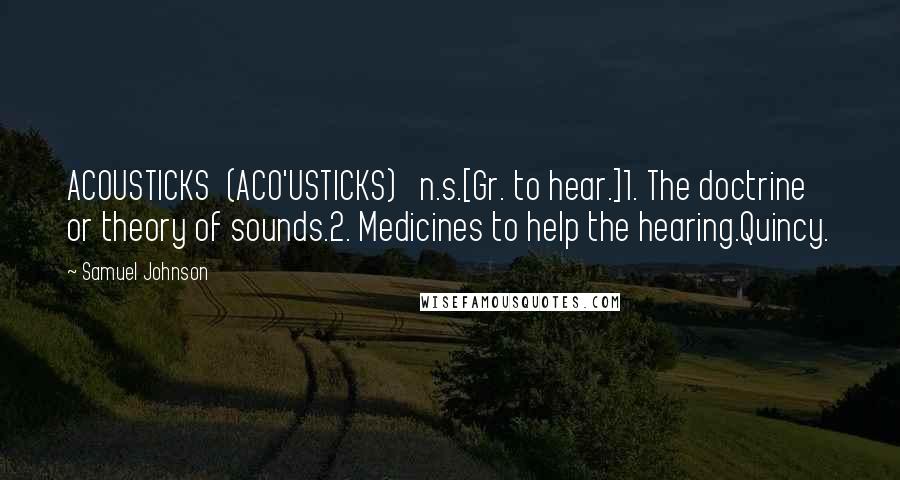 Samuel Johnson Quotes: ACOUSTICKS  (ACO'USTICKS)   n.s.[Gr. to hear.]1. The doctrine or theory of sounds.2. Medicines to help the hearing.Quincy.
