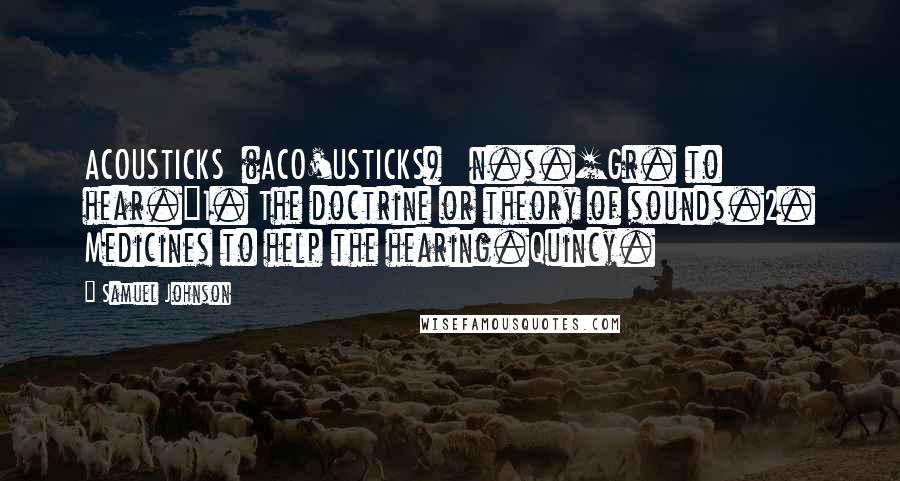 Samuel Johnson Quotes: ACOUSTICKS  (ACO'USTICKS)   n.s.[Gr. to hear.]1. The doctrine or theory of sounds.2. Medicines to help the hearing.Quincy.