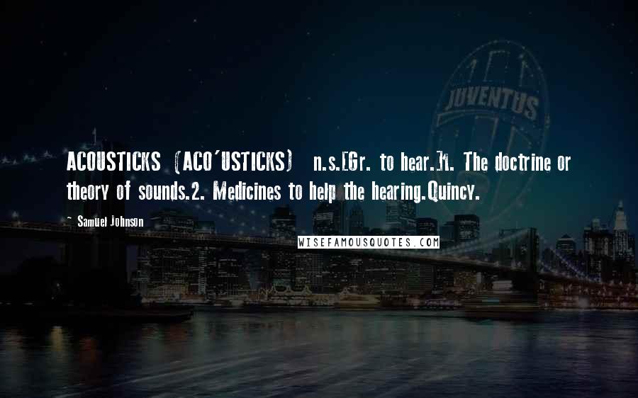 Samuel Johnson Quotes: ACOUSTICKS  (ACO'USTICKS)   n.s.[Gr. to hear.]1. The doctrine or theory of sounds.2. Medicines to help the hearing.Quincy.