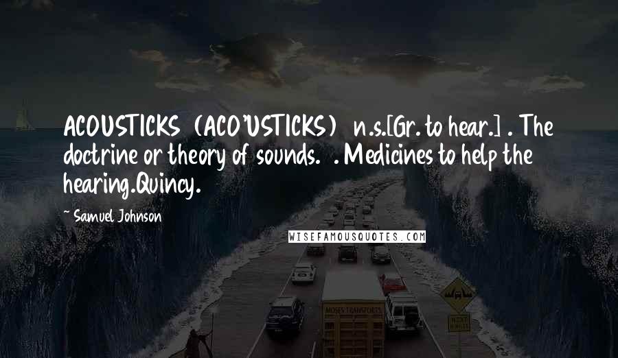 Samuel Johnson Quotes: ACOUSTICKS  (ACO'USTICKS)   n.s.[Gr. to hear.]1. The doctrine or theory of sounds.2. Medicines to help the hearing.Quincy.