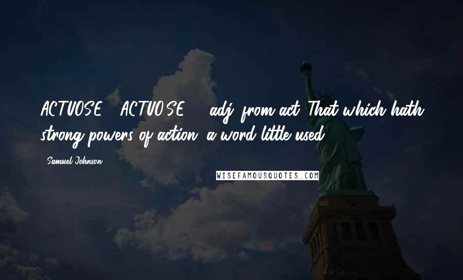 Samuel Johnson Quotes: ACTUOSE  (ACTUO'SE)   adj.[from act.]That which hath strong powers of action; a word little used.