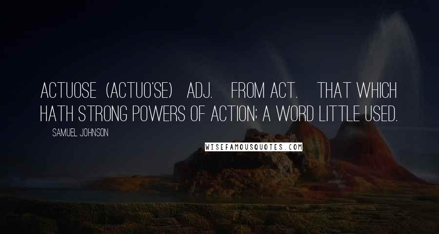 Samuel Johnson Quotes: ACTUOSE  (ACTUO'SE)   adj.[from act.]That which hath strong powers of action; a word little used.