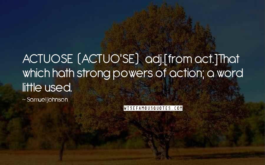 Samuel Johnson Quotes: ACTUOSE  (ACTUO'SE)   adj.[from act.]That which hath strong powers of action; a word little used.