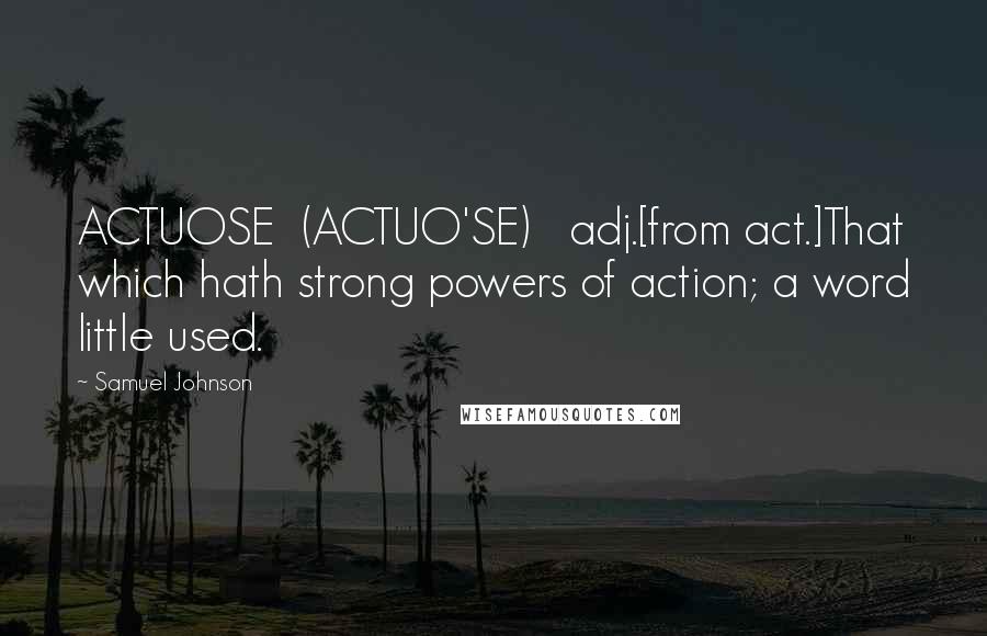 Samuel Johnson Quotes: ACTUOSE  (ACTUO'SE)   adj.[from act.]That which hath strong powers of action; a word little used.