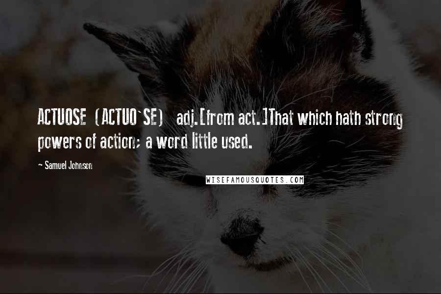 Samuel Johnson Quotes: ACTUOSE  (ACTUO'SE)   adj.[from act.]That which hath strong powers of action; a word little used.